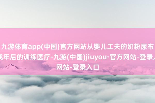 九游體育app(中國)官方網站從嬰兒工夫的奶粉尿布到成年后的訓練醫療-九游(中國)jiuyou·官方網站-登錄入口