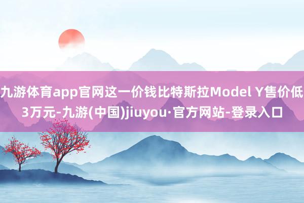 九游體育app官網(wǎng)這一價錢比特斯拉Model Y售價低3萬元-九游(中國)jiuyou·官方網(wǎng)站-登錄入口