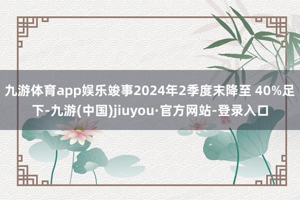 九游體育app娛樂竣事2024年2季度末降至 40%足下-九游(中國)jiuyou·官方網站-登錄入口