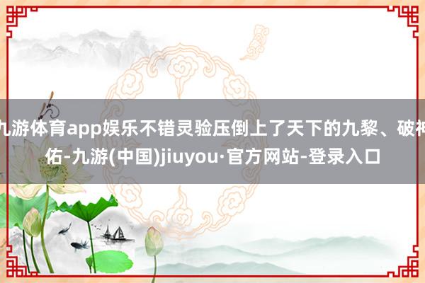 九游體育app娛樂不錯靈驗壓倒上了天下的九黎、破神佑-九游(中國)jiuyou·官方網站-登錄入口