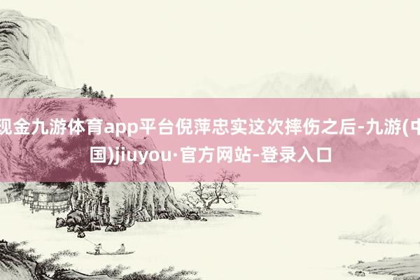 現金九游體育app平臺倪萍忠實這次摔傷之后-九游(中國)jiuyou·官方網站-登錄入口