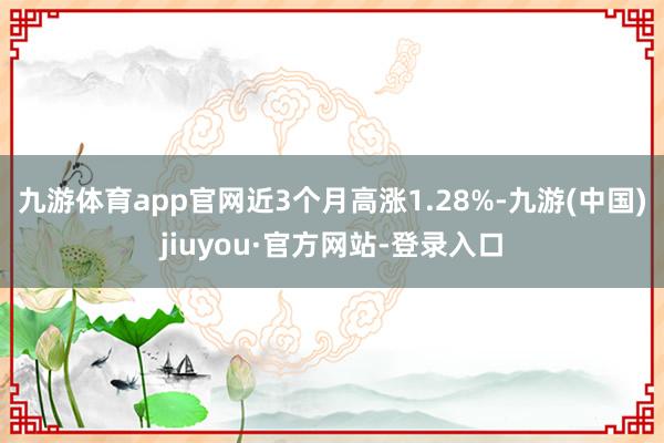 九游體育app官網近3個月高漲1.28%-九游(中國)jiuyou·官方網站-登錄入口