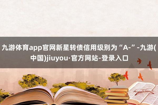 九游體育app官網新星轉債信用級別為“A-”-九游(中國)jiuyou·官方網站-登錄入口