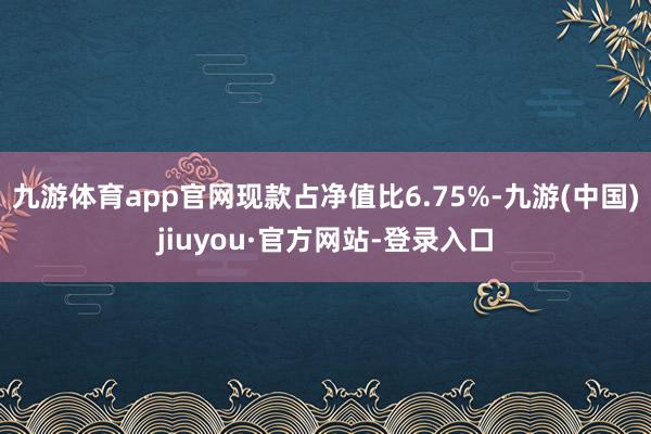 九游體育app官網(wǎng)現(xiàn)款占凈值比6.75%-九游(中國(guó))jiuyou·官方網(wǎng)站-登錄入口