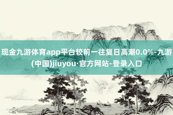 現金九游體育app平臺較前一往復日高潮0.0%-九游(中國)jiuyou·官方網站-登錄入口