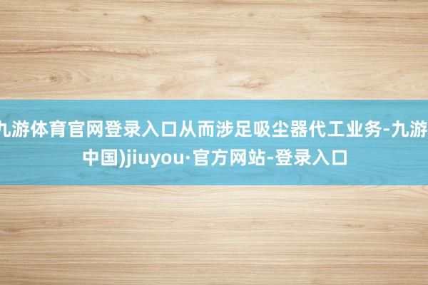 九游體育官網登錄入口從而涉足吸塵器代工業務-九游(中國)jiuyou·官方網站-登錄入口