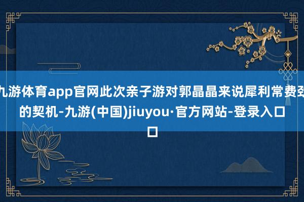 九游體育app官網(wǎng)此次親子游對(duì)郭晶晶來(lái)說(shuō)犀利常費(fèi)勁的契機(jī)-九游(中國(guó))jiuyou·官方網(wǎng)站-登錄入口