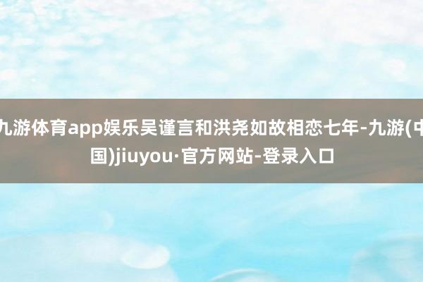 九游體育app娛樂吳謹言和洪堯如故相戀七年-九游(中國)jiuyou·官方網站-登錄入口