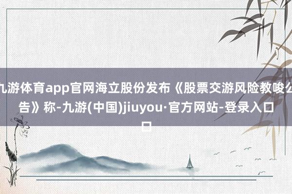 九游體育app官網海立股份發布《股票交游風險教唆公告》稱-九游(中國)jiuyou·官方網站-登錄入口