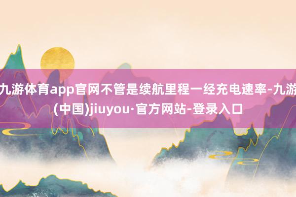 九游體育app官網不管是續航里程一經充電速率-九游(中國)jiuyou·官方網站-登錄入口
