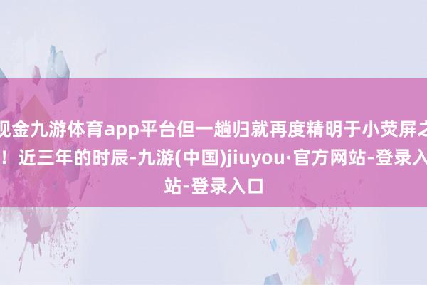 現金九游體育app平臺但一趟歸就再度精明于小熒屏之巔！近三年的時辰-九游(中國)jiuyou·官方網站-登錄入口