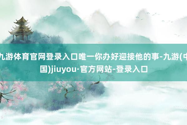 九游體育官網登錄入口唯一你辦好迎接他的事-九游(中國)jiuyou·官方網站-登錄入口