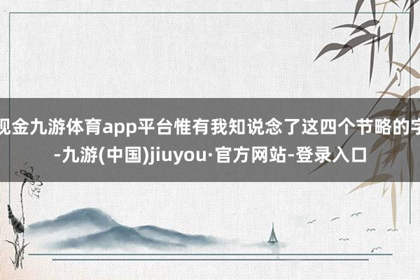 現金九游體育app平臺惟有我知說念了這四個節略的字-九游(中國)jiuyou·官方網站-登錄入口