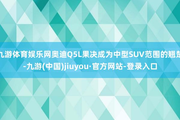 九游體育娛樂網奧迪Q5L果決成為中型SUV范圍的翹楚-九游(中國)jiuyou·官方網站-登錄入口