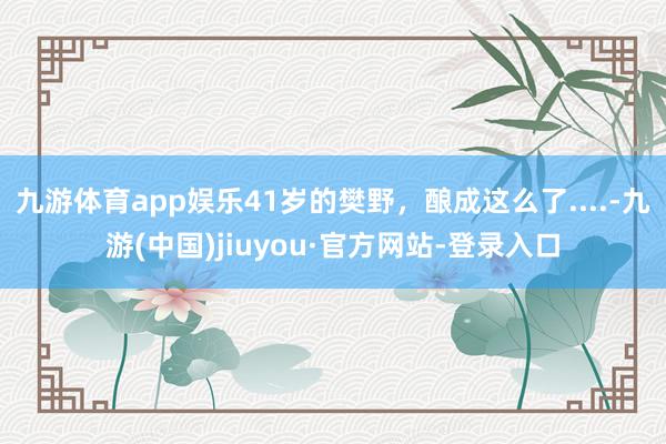 九游體育app娛樂41歲的樊野，釀成這么了....-九游(中國)jiuyou·官方網站-登錄入口