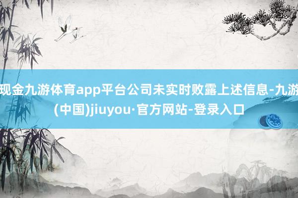 現金九游體育app平臺公司未實時敗露上述信息-九游(中國)jiuyou·官方網站-登錄入口