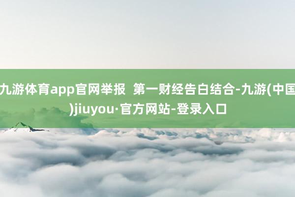 九游體育app官網舉報 第一財經告白結合-九游(中國)jiuyou·官方網站-登錄入口
