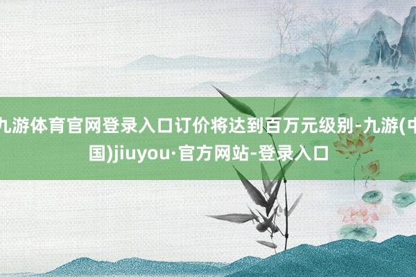 九游體育官網(wǎng)登錄入口訂價(jià)將達(dá)到百萬(wàn)元級(jí)別-九游(中國(guó))jiuyou·官方網(wǎng)站-登錄入口