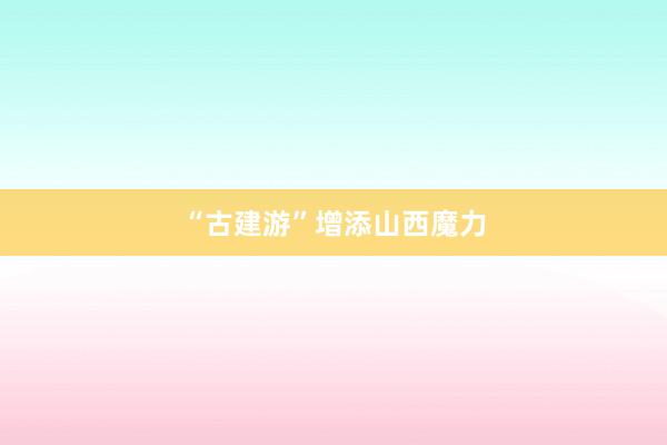 “古建游”增添山西魔力