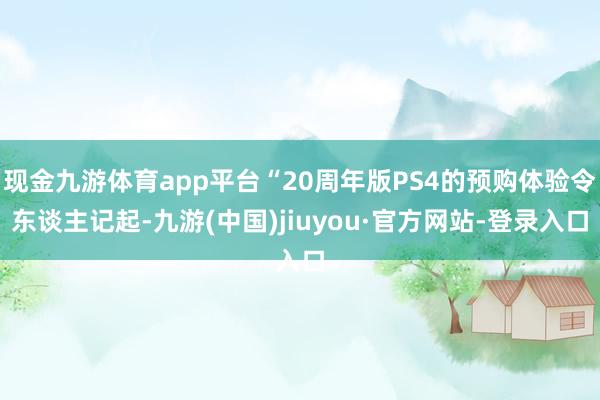 現金九游體育app平臺“20周年版PS4的預購體驗令東談主記起-九游(中國)jiuyou·官方網站-登錄入口