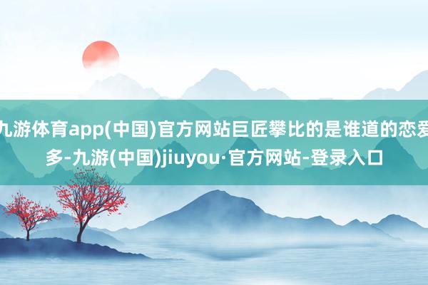 九游體育app(中國)官方網站巨匠攀比的是誰道的戀愛多-九游(中國)jiuyou·官方網站-登錄入口