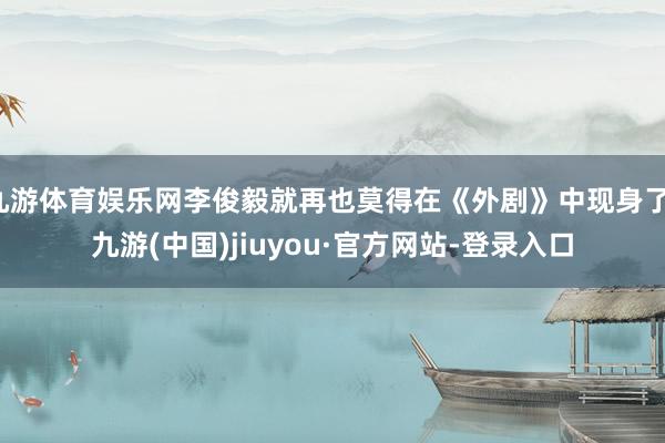 九游體育娛樂網李俊毅就再也莫得在《外劇》中現身了-九游(中國)jiuyou·官方網站-登錄入口