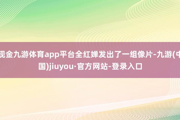 現金九游體育app平臺全紅嬋發出了一組像片-九游(中國)jiuyou·官方網站-登錄入口