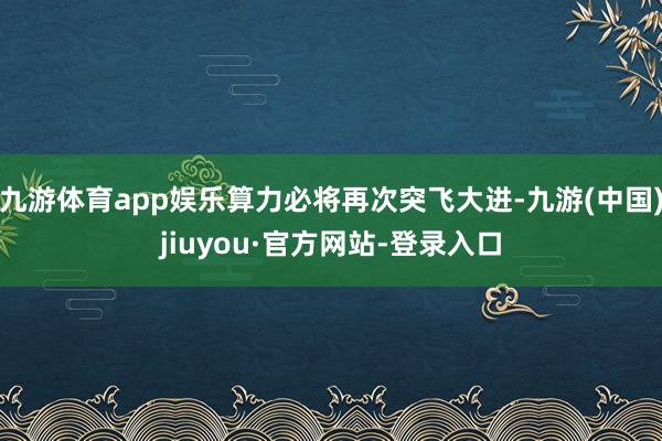 九游體育app娛樂算力必將再次突飛大進-九游(中國)jiuyou·官方網(wǎng)站-登錄入口