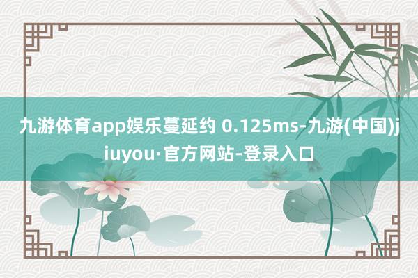 九游體育app娛樂蔓延約 0.125ms-九游(中國)jiuyou·官方網(wǎng)站-登錄入口