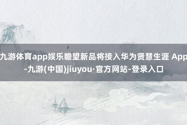 九游體育app娛樂瞻望新品將接入華為賢慧生涯 App-九游(中國)jiuyou·官方網站-登錄入口