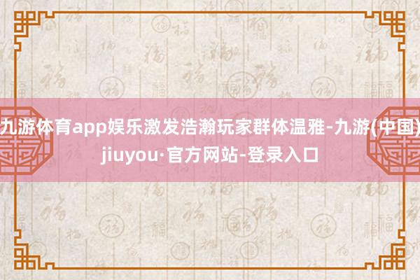 九游體育app娛樂激發浩瀚玩家群體溫雅-九游(中國)jiuyou·官方網站-登錄入口