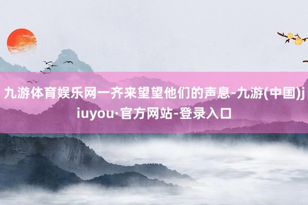 九游體育娛樂網一齊來望望他們的聲息-九游(中國)jiuyou·官方網站-登錄入口