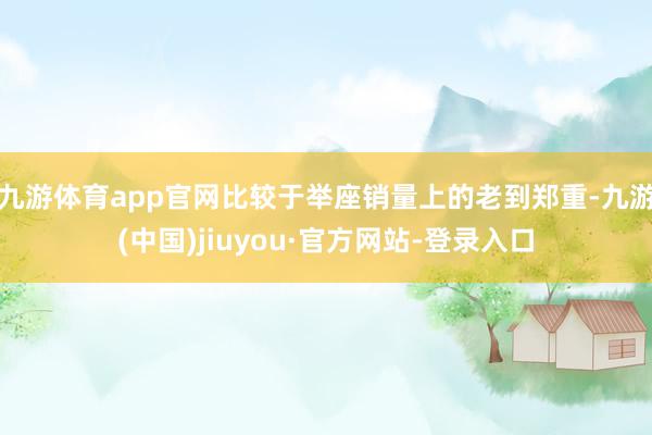 九游體育app官網比較于舉座銷量上的老到鄭重-九游(中國)jiuyou·官方網站-登錄入口