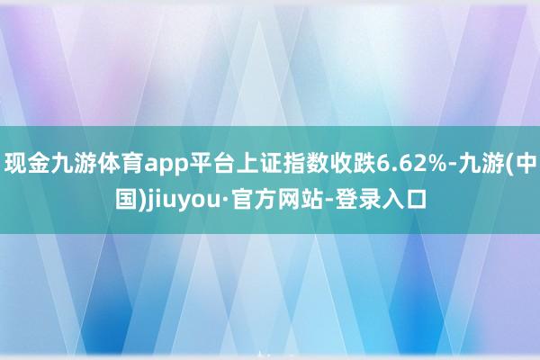 現金九游體育app平臺上證指數收跌6.62%-九游(中國)jiuyou·官方網站-登錄入口
