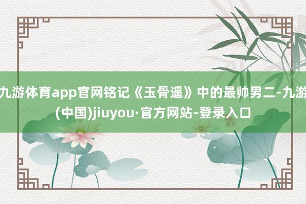 九游體育app官網銘記《玉骨遙》中的最帥男二-九游(中國)jiuyou·官方網站-登錄入口