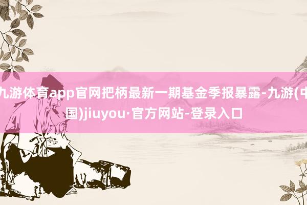九游體育app官網把柄最新一期基金季報暴露-九游(中國)jiuyou·官方網站-登錄入口