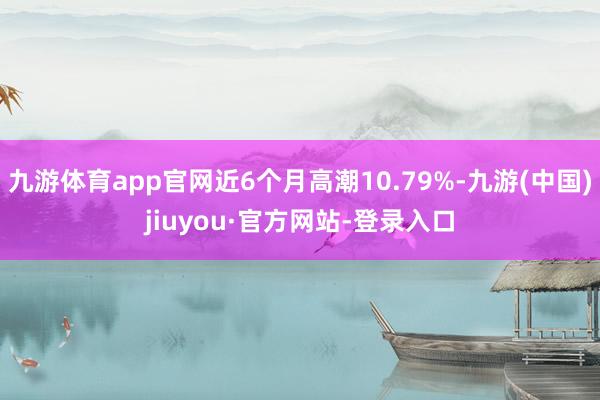 九游體育app官網近6個月高潮10.79%-九游(中國)jiuyou·官方網站-登錄入口