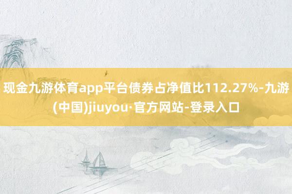 現金九游體育app平臺債券占凈值比112.27%-九游(中國)jiuyou·官方網站-登錄入口