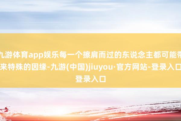 九游體育app娛樂每一個擦肩而過的東說念主都可能帶來特殊的因緣-九游(中國)jiuyou·官方網站-登錄入口