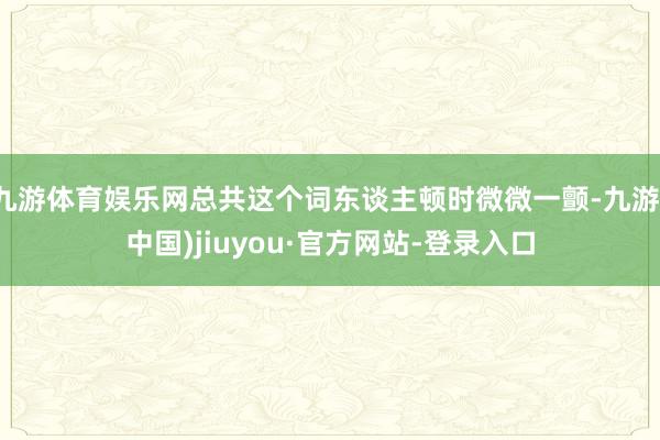九游體育娛樂網總共這個詞東談主頓時微微一顫-九游(中國)jiuyou·官方網站-登錄入口
