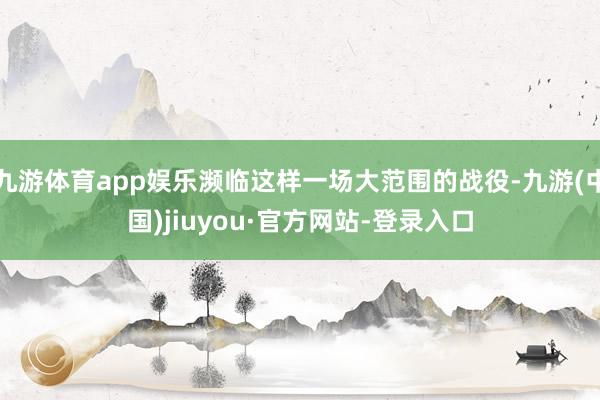 九游體育app娛樂瀕臨這樣一場大范圍的戰役-九游(中國)jiuyou·官方網站-登錄入口