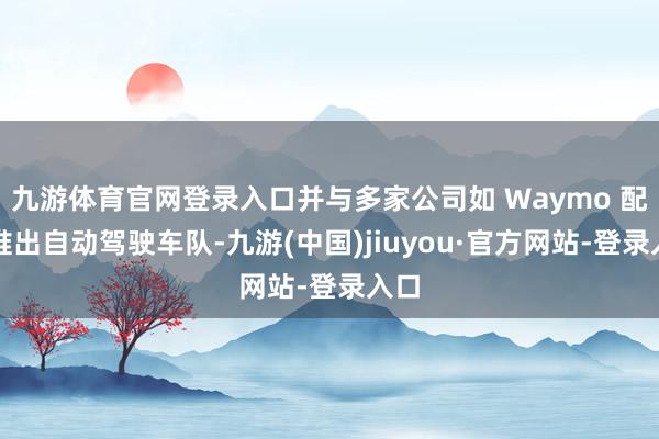 九游體育官網登錄入口并與多家公司如 Waymo 配合推出自動駕駛車隊-九游(中國)jiuyou·官方網站-登錄入口