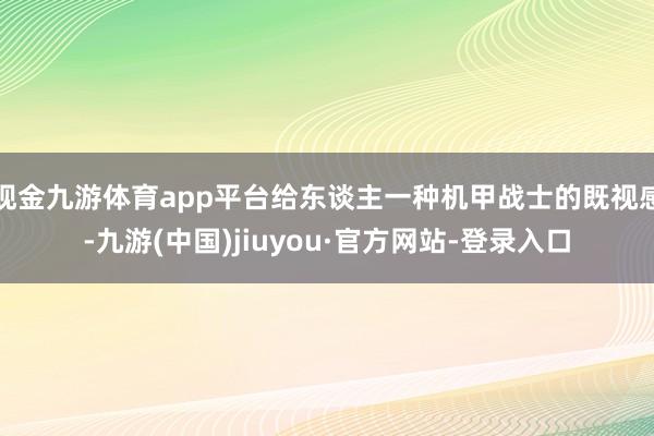 現金九游體育app平臺給東談主一種機甲戰(zhàn)士的既視感-九游(中國)jiuyou·官方網站-登錄入口