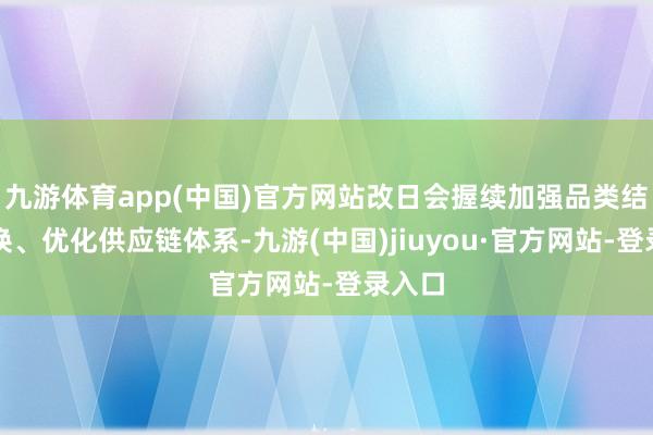 九游體育app(中國)官方網(wǎng)站改日會握續(xù)加強品類結(jié)構(gòu)調(diào)換、優(yōu)化供應(yīng)鏈體系-九游(中國)jiuyou·官方網(wǎng)站-登錄入口