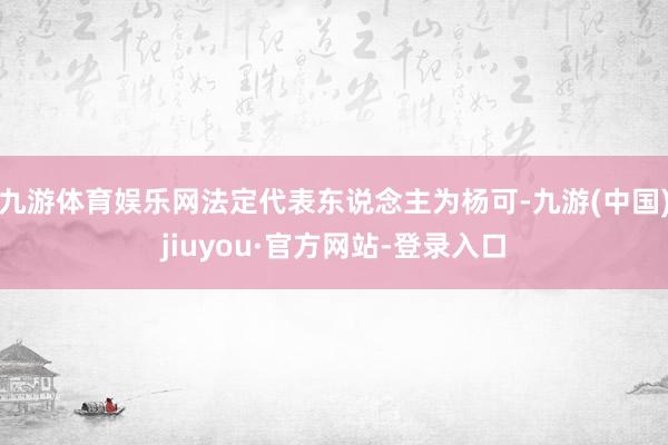 九游體育娛樂網法定代表東說念主為楊可-九游(中國)jiuyou·官方網站-登錄入口