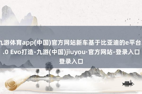 九游體育app(中國)官方網(wǎng)站新車基于比亞迪的e平臺3.0 Evo打造-九游(中國)jiuyou·官方網(wǎng)站-登錄入口