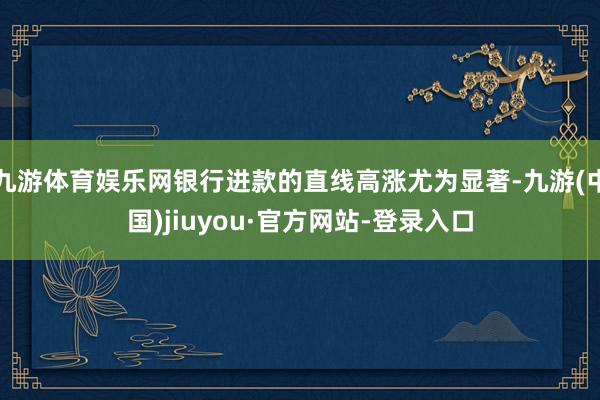 九游體育娛樂網銀行進款的直線高漲尤為顯著-九游(中國)jiuyou·官方網站-登錄入口