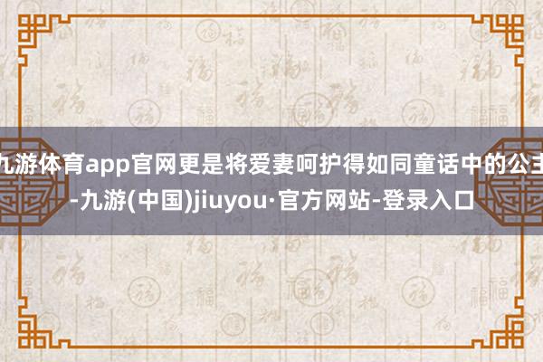 九游體育app官網更是將愛妻呵護得如同童話中的公主-九游(中國)jiuyou·官方網站-登錄入口