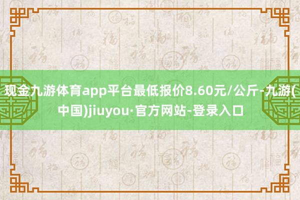現金九游體育app平臺最低報價8.60元/公斤-九游(中國)jiuyou·官方網站-登錄入口