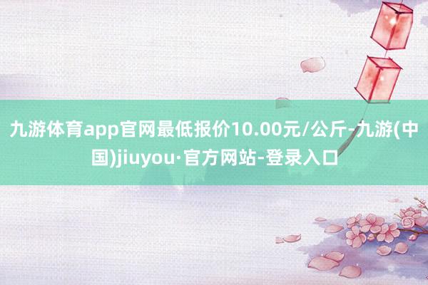 九游體育app官網最低報價10.00元/公斤-九游(中國)jiuyou·官方網站-登錄入口